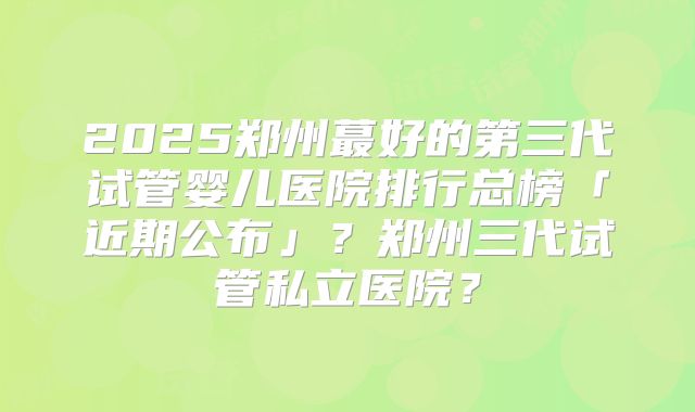 2025郑州蕞好的第三代试管婴儿医院排行总榜「近期公布」？郑州三代试管私立医院？