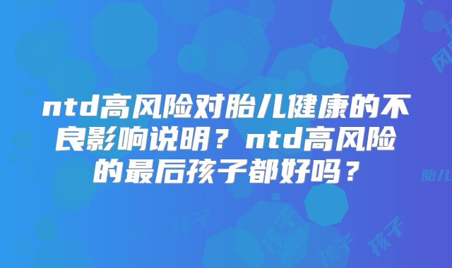 ntd高风险对胎儿健康的不良影响说明？ntd高风险的最后孩子都好吗？