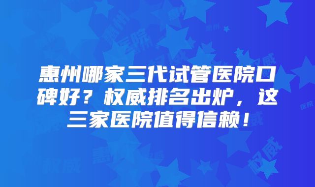 惠州哪家三代试管医院口碑好？权威排名出炉，这三家医院值得信赖！