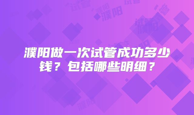 濮阳做一次试管成功多少钱？包括哪些明细？