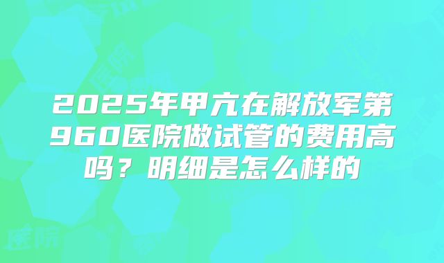 2025年甲亢在解放军第960医院做试管的费用高吗?明细是怎么样的