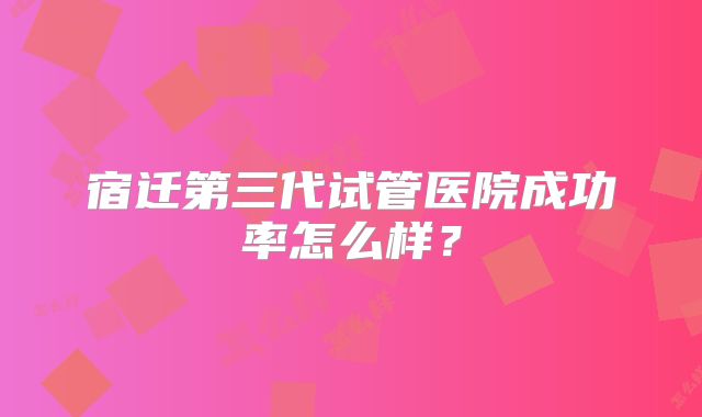 宿迁第三代试管医院成功率怎么样?
