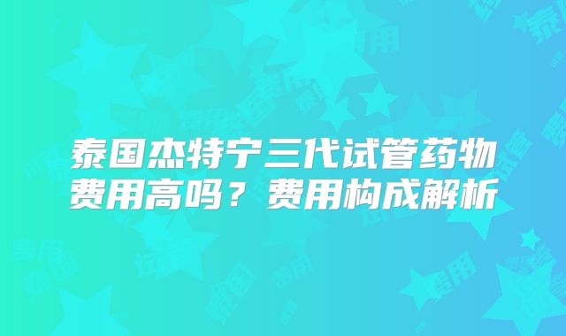 泰国杰特宁三代试管药物费用高吗？费用构成解析