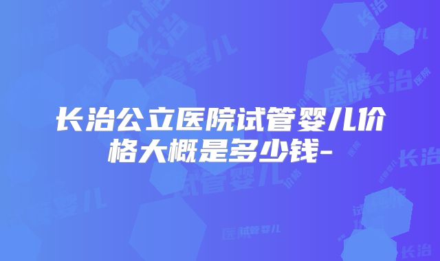 长治公立医院试管婴儿价格大概是多少钱-