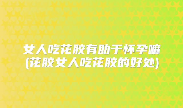 女人吃花胶有助于怀孕嘛(花胶女人吃花胶的好处)