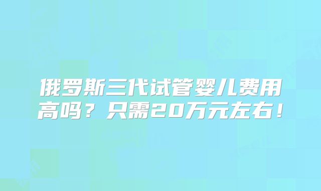 俄罗斯三代试管婴儿费用高吗?只需20万元左右!