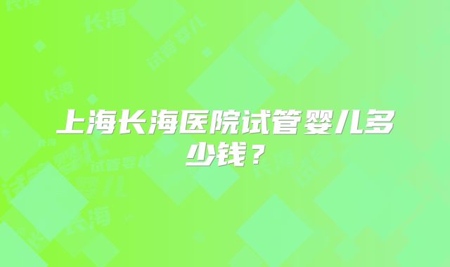 上海长海医院试管婴儿多少钱？