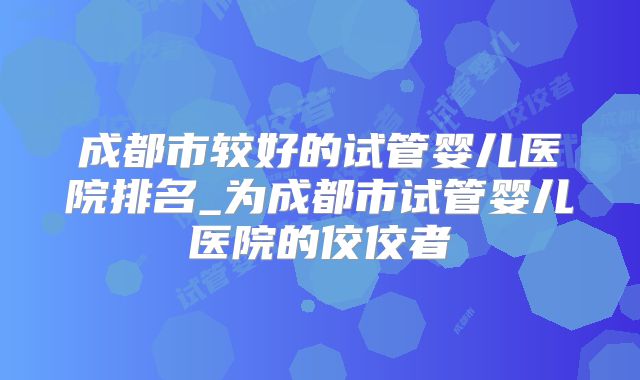 成都市较好的试管婴儿医院排名_为成都市试管婴儿医院的佼佼者