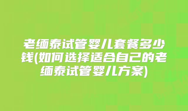 老缅泰试管婴儿套餐多少钱(如何选择适合自己的老缅泰试管婴儿方案)