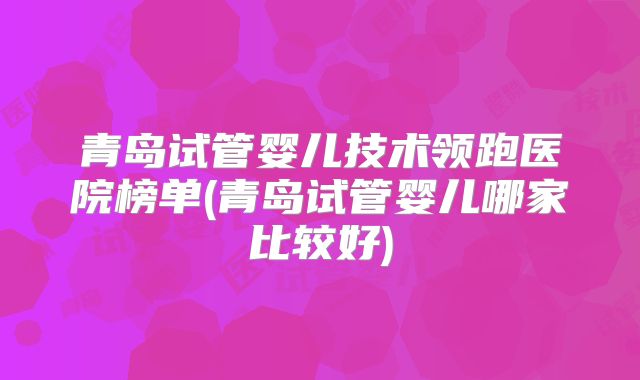 青岛试管婴儿技术领跑医院榜单(青岛试管婴儿哪家比较好)