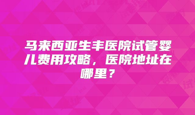 马来西亚生丰医院试管婴儿费用攻略,医院地址在哪里?
