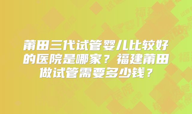 莆田三代试管婴儿比较好的医院是哪家？福建莆田做试管需要多少钱？