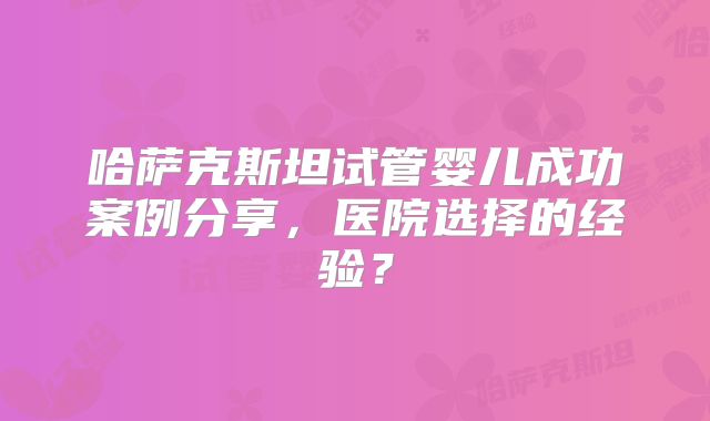 哈萨克斯坦试管婴儿成功案例分享，医院选择的经验？