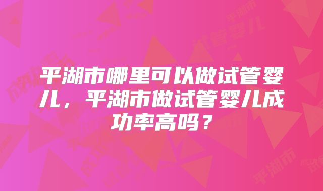 平湖市哪里可以做试管婴儿,平湖市做试管婴儿成功率高吗?