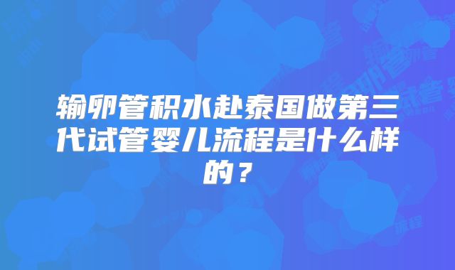 输卵管积水赴泰国做第三代试管婴儿流程是什么样的？