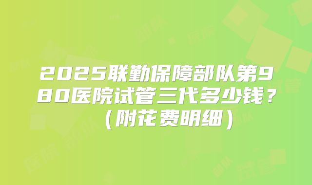 2025联勤保障部队第980医院试管三代多少钱？（附花费明细）