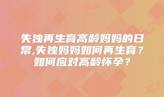 失独再生育高龄妈妈的日常,失独妈妈如何再生育?如何应对高龄怀孕?