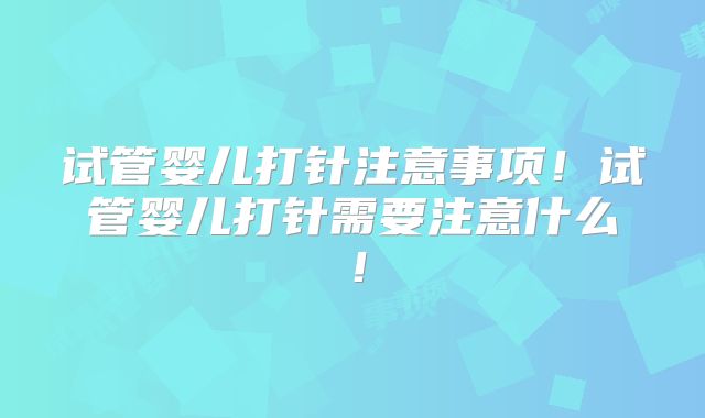 试管婴儿打针注意事项！试管婴儿打针需要注意什么！