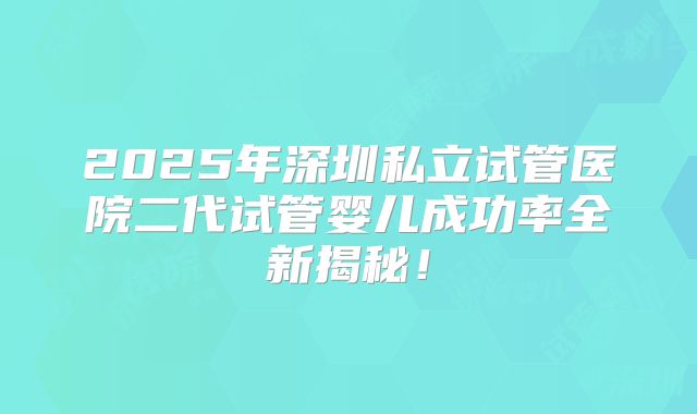 2025年深圳私立试管医院二代试管婴儿成功率全新揭秘！