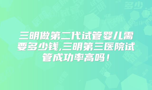 三明做第二代试管婴儿需要多少钱,三明第三医院试管成功率高吗！