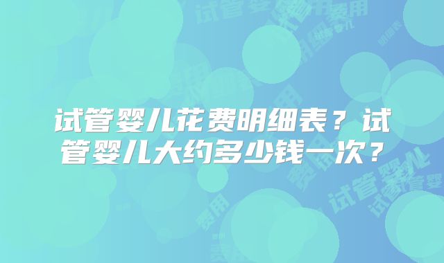 试管婴儿花费明细表?试管婴儿大约多少钱一次?