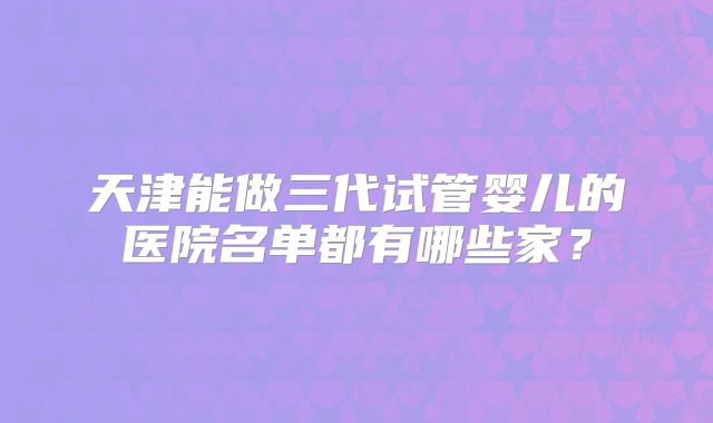 天津能做三代试管婴儿的医院名单都有哪些家？