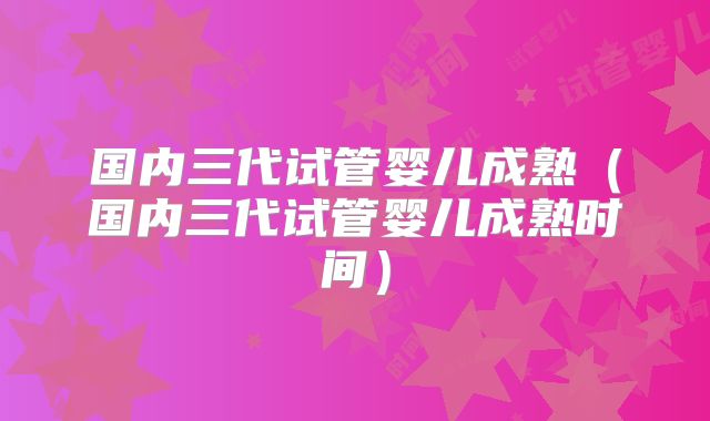 国内三代试管婴儿成熟（国内三代试管婴儿成熟时间）