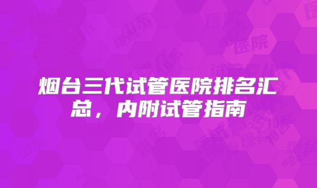烟台三代试管医院排名汇总,内附试管指南