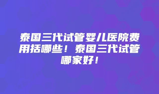 泰国三代试管婴儿医院费用括哪些!泰国三代试管哪家好!
