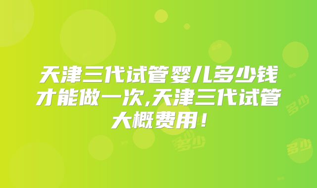 天津三代试管婴儿多少钱才能做一次,天津三代试管大概费用!