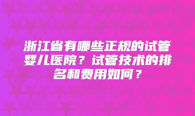 浙江省有哪些正规的试管婴儿医院？试管技术的排名和费用如何？