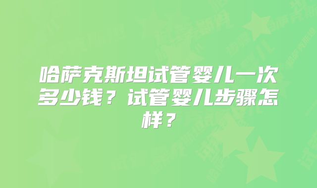哈萨克斯坦试管婴儿一次多少钱？试管婴儿步骤怎样？