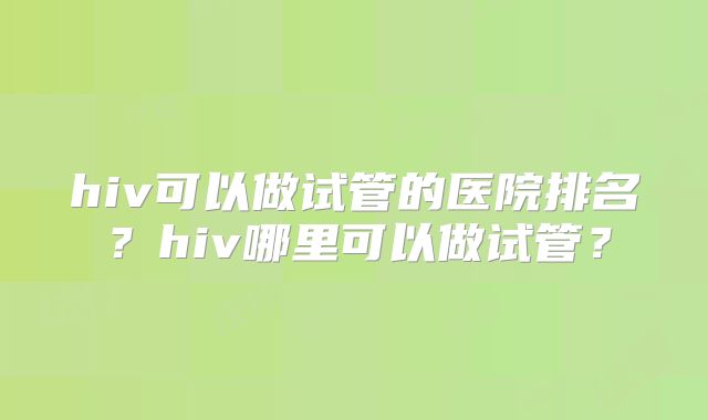hiv可以做试管的医院排名?hiv哪里可以做试管?