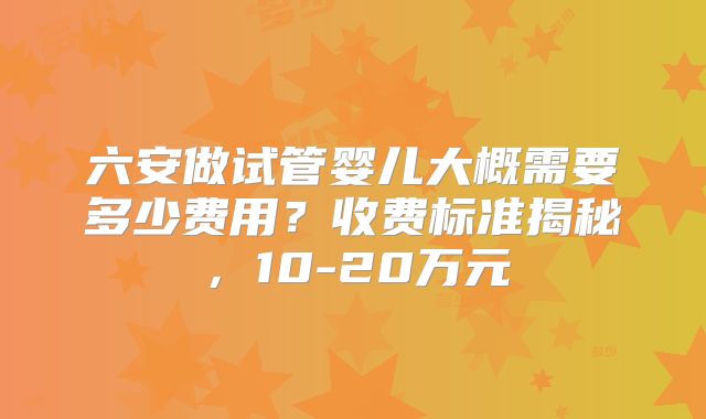 六安做试管婴儿大概需要多少费用？收费标准揭秘，10-20万元