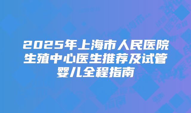2025年上海市人民医院生殖中心医生推荐及试管婴儿全程指南