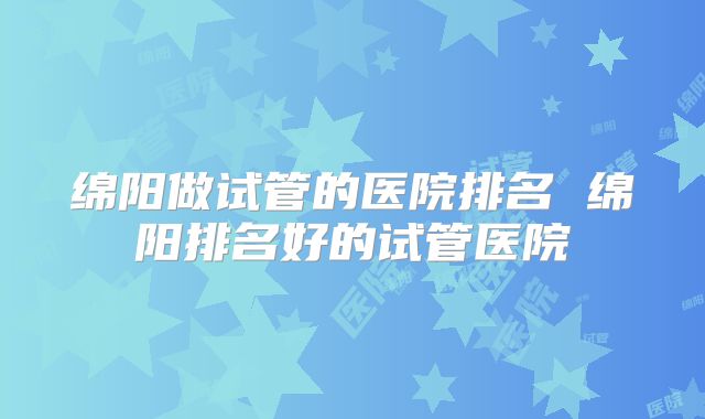 绵阳做试管的医院排名 绵阳排名好的试管医院
