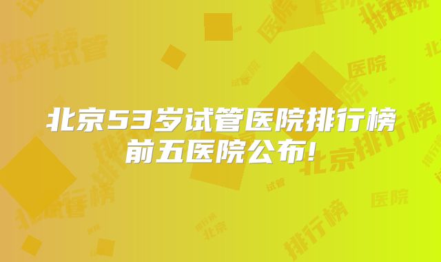 北京53岁试管医院排行榜前五医院公布!