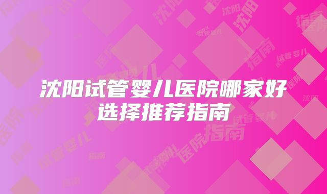 沈阳试管婴儿医院哪家好选择推荐指南