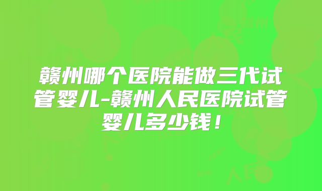 赣州哪个医院能做三代试管婴儿-赣州人民医院试管婴儿多少钱!