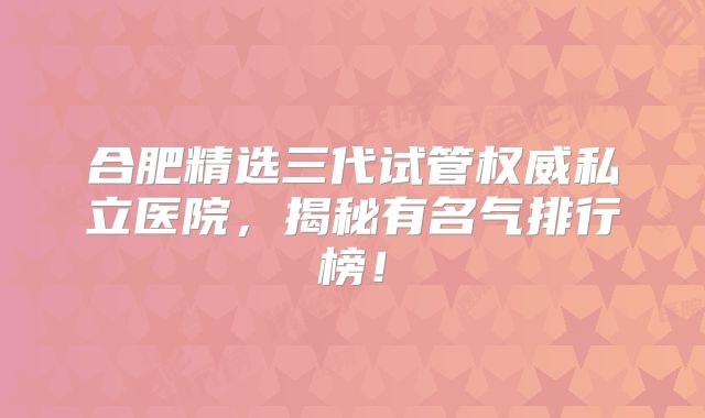 合肥精选三代试管权威私立医院，揭秘有名气排行榜！