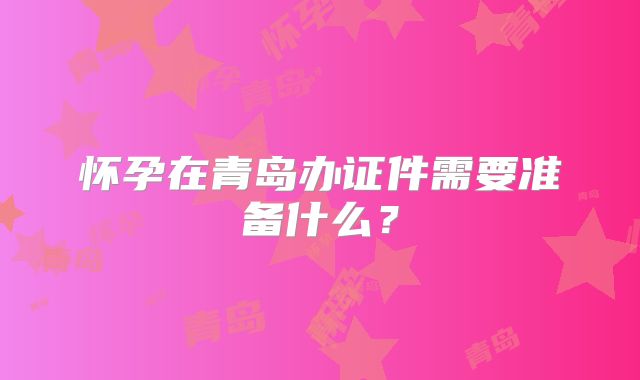 怀孕在青岛办证件需要准备什么？