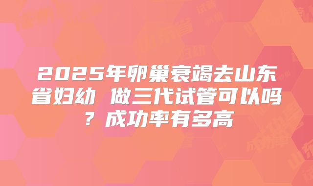 2025年卵巢衰竭去山东省妇幼 做三代试管可以吗？成功率有多高