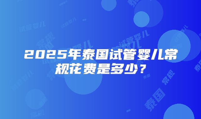 2025年泰国试管婴儿常规花费是多少?