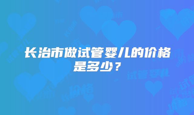 长治市做试管婴儿的价格是多少？