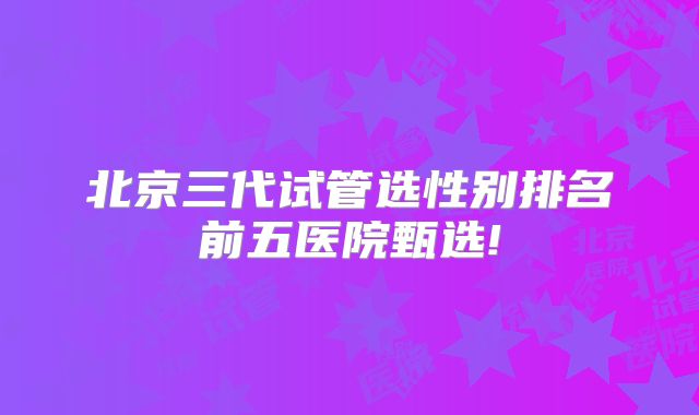 北京三代试管选性别排名前五医院甄选!