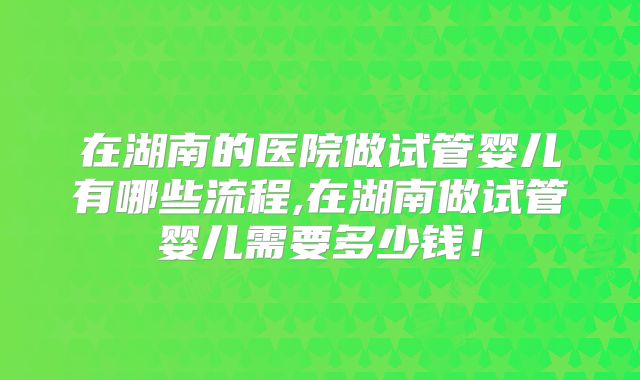 在湖南的医院做试管婴儿有哪些流程,在湖南做试管婴儿需要多少钱！