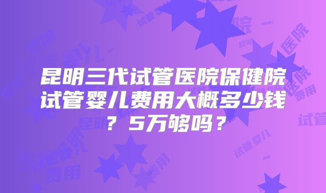 昆明三代试管医院保健院试管婴儿费用大概多少钱?5万够吗?