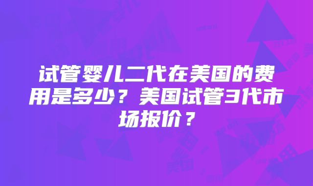 试管婴儿二代在美国的费用是多少?美国试管3代市场报价?