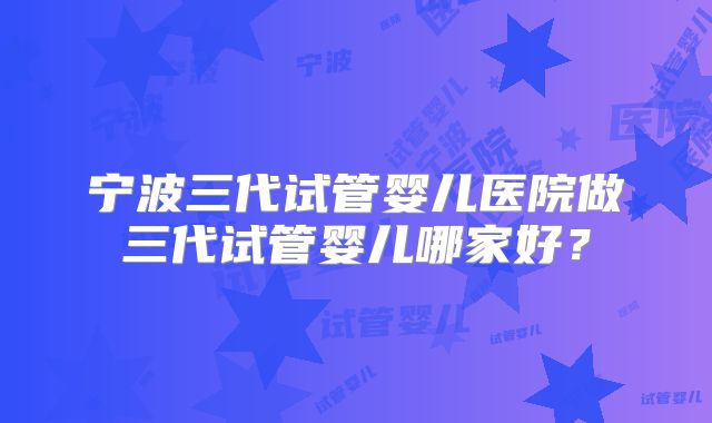 宁波三代试管婴儿医院做三代试管婴儿哪家好？