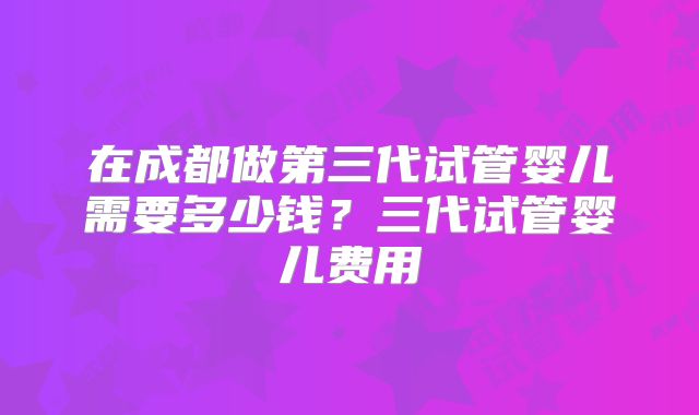 在成都做第三代试管婴儿需要多少钱？三代试管婴儿费用
